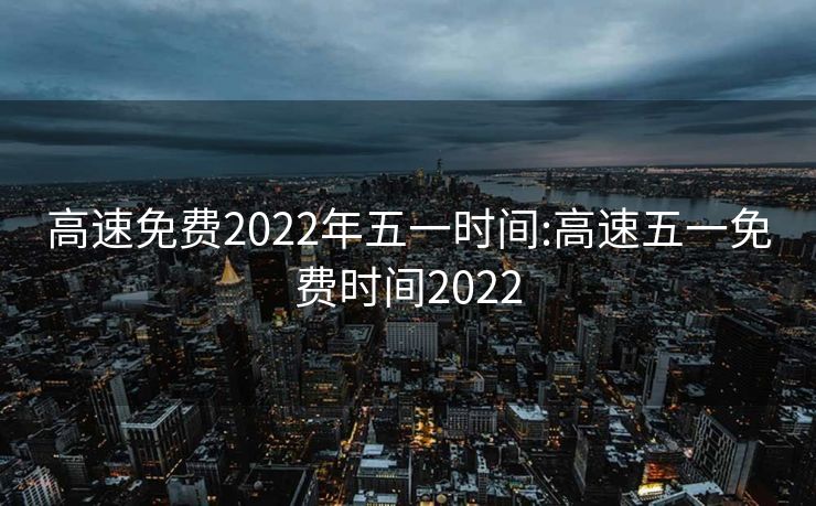 高速免费2022年五一时间:高速五一免费时间2022
