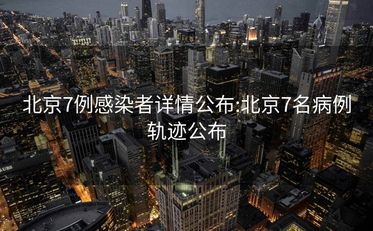 北京7例感染者详情公布:北京7名病例轨迹公布
