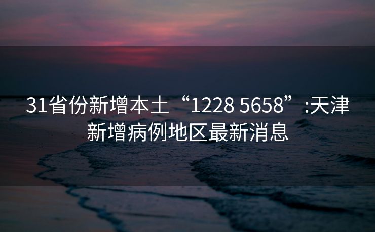 31省份新增本土“1228 5658”:天津新增病例地区最新消息