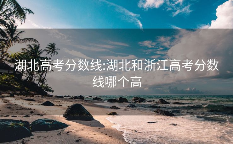 湖北高考分数线:湖北和浙江高考分数线哪个高
