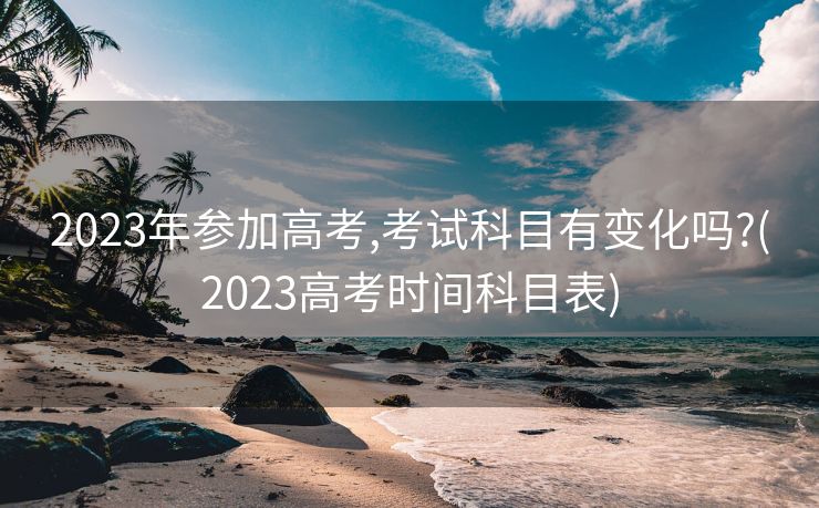 2023年参加高考,考试科目有变化吗?(2023高考时间科目表)