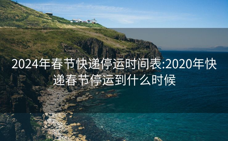 2024年春节快递停运时间表:2020年快递春节停运到什么时候